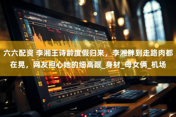 六六配资 李湘王诗龄度假归来,李湘胖到走路肉都在晃,网友担心她的细高跟_身材_母女俩_机场