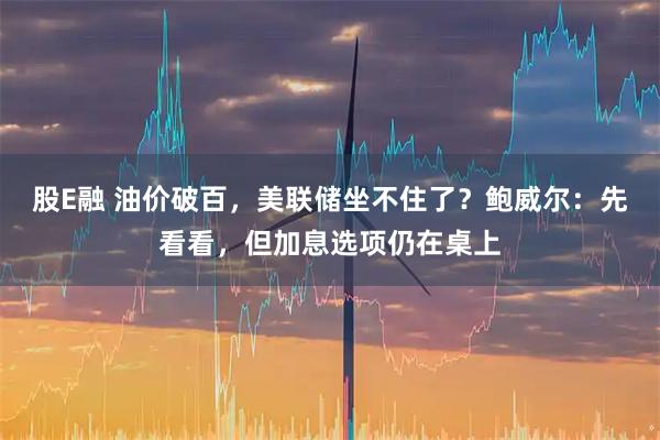 股E融 油价破百，美联储坐不住了？鲍威尔：先看看，但加息选项仍在桌上
