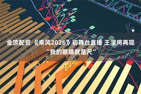 金顶配资 《乘风2026》初舞台直播 王濛将再现“我的眼睛就是尺”