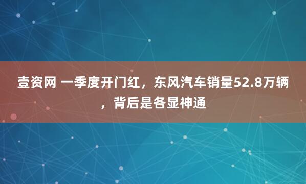 壹资网 一季度开门红，东风汽车销量52.8万辆，背后是各显神通
