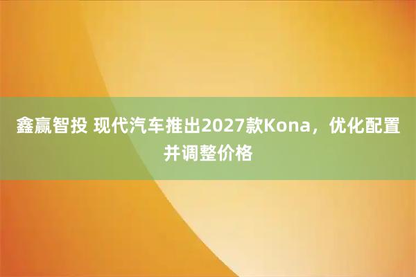 鑫赢智投 现代汽车推出2027款Kona，优化配置并调整价格