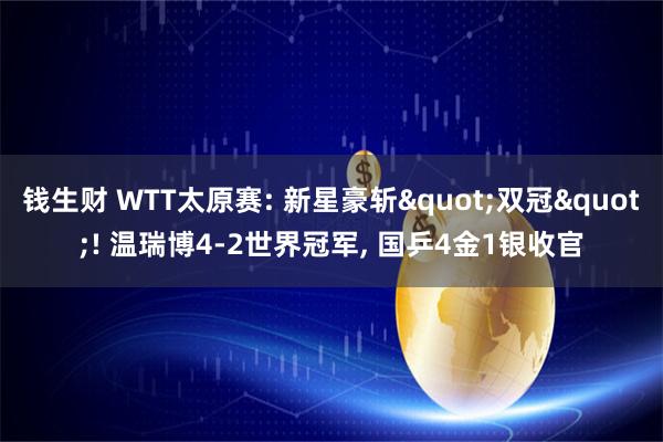 钱生财 WTT太原赛: 新星豪斩"双冠"! 温瑞博4-2世界冠军, 国乒4金1银收官