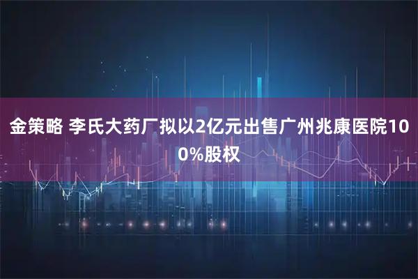 金策略 李氏大药厂拟以2亿元出售广州兆康医院100%股权