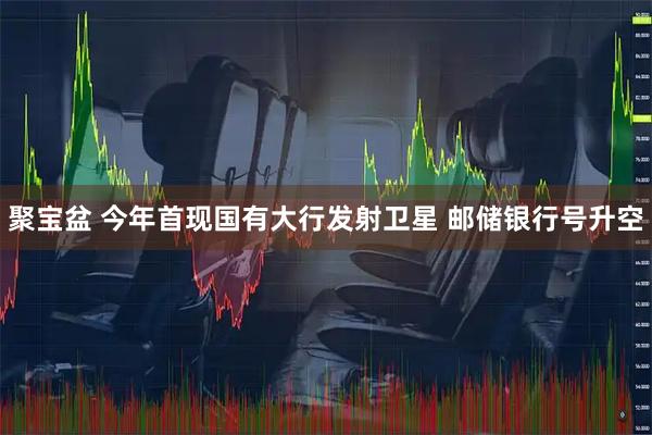 聚宝盆 今年首现国有大行发射卫星 邮储银行号升空